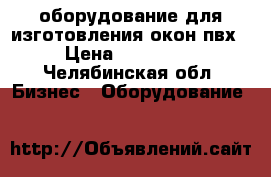 оборудование для изготовления окон пвх › Цена ­ 250 000 - Челябинская обл. Бизнес » Оборудование   